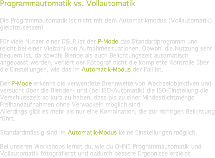 Programmautomatik vs. Vollautomatik Die Programmautomatik ist nicht mit dem Automatikmodus (Vollautomatik) gleichzusetzen! Für viele Nutzer einer DSLR ist der P-Mode das Standardprogramm und reicht bei einer Vielzahl von Aufnahmesituationen. Obwohl die Nutzung sehr bequem ist, da sowohl Blende als auch Belichtungszeit automatisch angepasst werden, verliert der Fotograf nicht die komplette Kontrolle über die Einstellungen, wie das im Automatik-Modus der Fall ist. Der P-Mode erkennt die verwendete Brennweite von Wechselobjektiven und versucht über die Blenden- und (bei ISO-Automatik) die ISO-Einstellung die Verschlusszeit so kurz zu halten, dass bis zu einer Mindestlichtmenge Freihandaufnahmen ohne Verwackeln möglich sind. Allerdings gibt es mehr als nur eine Kombination, die zur richtigen Belichtung führt. Standardmässig sind im Automatik-Modus keine Einstellungen möglich. Bei unseren Workshops lernst du, wie du OHNE Programmautomatik und Vollautomatik fotografierst und dadurch bessere Ergebnisse erzielst.