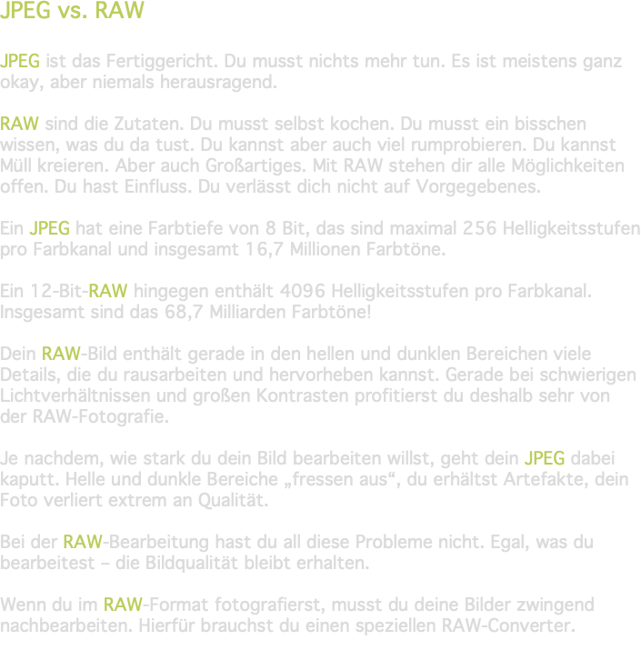 JPEG vs. RAW JPEG ist das Fertiggericht. Du musst nichts mehr tun. Es ist meistens ganz okay, aber niemals herausragend. RAW sind die Zutaten. Du musst selbst kochen. Du musst ein bisschen wissen, was du da tust. Du kannst aber auch viel rumprobieren. Du kannst Müll kreieren. Aber auch Großartiges. Mit RAW stehen dir alle Möglichkeiten offen. Du hast Einfluss. Du verlässt dich nicht auf Vorgegebenes. Ein JPEG hat eine Farbtiefe von 8 Bit, das sind maximal 256 Helligkeitsstufen pro Farbkanal und insgesamt 16,7 Millionen Farbtöne. Ein 12-Bit-RAW hingegen enthält 4096 Helligkeitsstufen pro Farbkanal. Insgesamt sind das 68,7 Milliarden Farbtöne! Dein RAW-Bild enthält gerade in den hellen und dunklen Bereichen viele Details, die du rausarbeiten und hervorheben kannst. Gerade bei schwierigen Lichtverhältnissen und großen Kontrasten profitierst du deshalb sehr von der RAW-Fotografie. Je nachdem, wie stark du dein Bild bearbeiten willst, geht dein JPEG dabei kaputt. Helle und dunkle Bereiche „fressen aus“, du erhältst Artefakte, dein Foto verliert extrem an Qualität. Bei der RAW-Bearbeitung hast du all diese Probleme nicht. Egal, was du bearbeitest – die Bildqualität bleibt erhalten. Wenn du im RAW-Format fotografierst, musst du deine Bilder zwingend nachbearbeiten. Hierfür brauchst du einen speziellen RAW-Converter. 