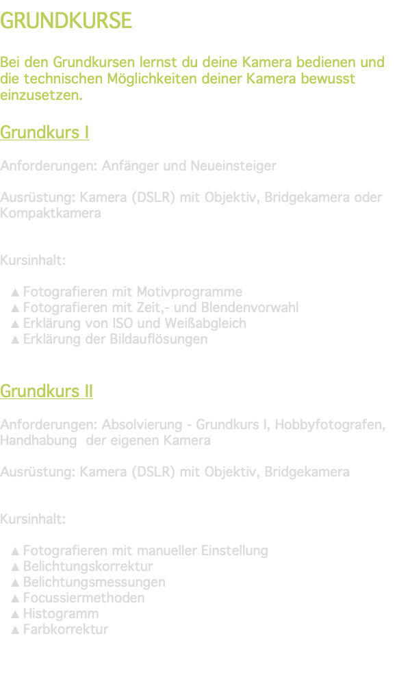 &nbsp;GRUNDKURSE Bei den Grundkursen lernst du deine Kamera bedienen und die technischen Möglichkeiten deiner Kamera bewusst einzusetzen. Grundkurs I Anforderungen: Anfänger und Neueinsteiger Ausrüstung: Kamera (DSLR) mit Objektiv, Bridgekamera oder Kompaktkamera Kursinhalt: Fotografieren mit Motivprogramme Fotografieren mit Zeit,- und Blendenvorwahl Erklärung von ISO und Weißabgleich Erklärung der Bildauflösungen Grundkurs II Anforderungen: Absolvierung - Grundkurs I, Hobbyfotografen, Handhabung der eigenen Kamera Ausrüstung: Kamera (DSLR) mit Objektiv, Bridgekamera Kursinhalt: Fotografieren mit manueller Einstellung Belichtungskorrektur Belichtungsmessungen Focussiermethoden Histogramm Farbkorrektur 