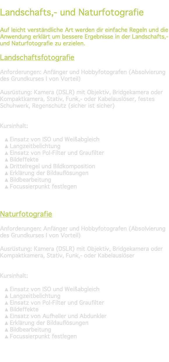 &nbsp;Landschafts,- und Naturfotografie Auf leicht verständliche Art werden dir einfache Regeln und die Anwendung erklärt um bessere Ergebnisse in der Landschafts,- und Naturfotografie zu erzielen. Landschaftsfotografie Anforderungen: Anfänger und Hobbyfotografen (Absolvierung des Grundkurses I von Vorteil) Ausrüstung: Kamera (DSLR) mit Objektiv, Bridgekamera oder Kompaktkamera, Stativ, Funk,- oder Kabelauslöser, festes Schuhwerk, Regenschutz (sicher ist sicher) Kursinhalt: Einsatz von ISO und Weißabgleich Langzeitbelichtung Einsatz von Pol-Filter und Graufilter Bildeffekte Drittelregel und Bildkomposition Erklärung der Bildauflösungen Bildbearbeitung Focussierpunkt festlegen Naturfotografie Anforderungen: Anfänger und Hobbyfotografen (Absolvierung des Grundkurses I von Vorteil) Ausrüstung: Kamera (DSLR) mit Objektiv, Bridgekamera oder Kompaktkamera, Stativ, Funk,- oder Kabelauslöser Kursinhalt: Einsatz von ISO und Weißabgleich Langzeitbelichtung Einsatz von Pol-Filter und Graufilter Bildeffekte Einsatz von Aufheller und Abdunkler Erklärung der Bildauflösungen Bildbearbeitung Focussierpunkt festlegen 