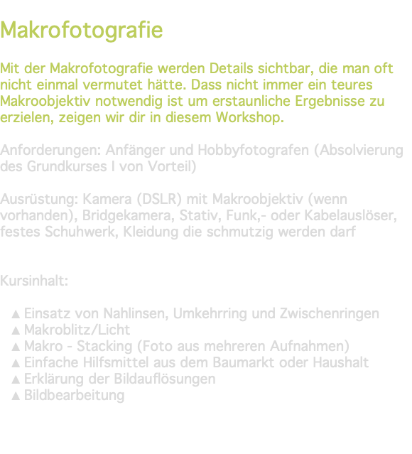 &nbsp;Makrofotografie Mit der Makrofotografie werden Details sichtbar, die man oft nicht einmal vermutet hätte. Dass nicht immer ein teures Makroobjektiv notwendig ist um erstaunliche Ergebnisse zu erzielen, zeigen wir dir in diesem Workshop. Anforderungen: Anfänger und Hobbyfotografen (Absolvierung des Grundkurses I von Vorteil) Ausrüstung: Kamera (DSLR) mit Makroobjektiv (wenn vorhanden), Bridgekamera, Stativ, Funk,- oder Kabelauslöser, festes Schuhwerk, Kleidung die schmutzig werden darf Kursinhalt: Einsatz von Nahlinsen, Umkehrring und Zwischenringen Makroblitz/Licht Makro - Stacking (Foto aus mehreren Aufnahmen) Einfache Hilfsmittel aus dem Baumarkt oder Haushalt Erklärung der Bildauflösungen Bildbearbeitung 
