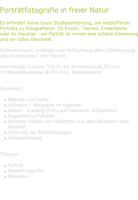 &nbsp;Porträtfotografie in freier Natur Es erfordert keine teure Studioeinrichtung, um verblüffende Porträts zu fotografieren. Ob Kinder, Teenies, Erwachsene oder ihr Haustier - ein Porträt ist immer eine schöne Erinnerung und ein tolles Geschenk. Anforderungen: Anfänger und Hobbyfotografen (Absolvierung des Grundkurses I von Vorteil) Ausrüstung: Kamera (DSLR) mit Brennweite ab 50 mm (Vollformatkameras ab 80 mm), Bridgekamera Kursinhalt: MakeUp und Looks Aufheller / Abdunkler im Eigenbau Bokeh - Stacking (Foto aus mehreren Aufnahmen) Gegenlichtaufnahmen Einfache Effekte mit Hilfsmittel aus dem Baumarkt oder Haushalt Erklärung der Bildauflösungen Bildbearbeitung Themen: Porträt Kinderfotografie Haustiere 