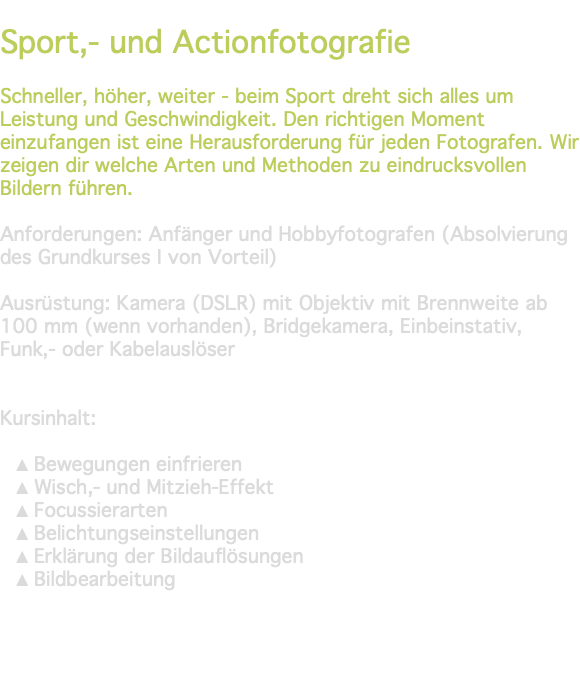 &nbsp;Sport,- und Actionfotografie Schneller, höher, weiter - beim Sport dreht sich alles um Leistung und Geschwindigkeit. Den richtigen Moment einzufangen ist eine Herausforderung für jeden Fotografen. Wir zeigen dir welche Arten und Methoden zu eindrucksvollen Bildern führen. Anforderungen: Anfänger und Hobbyfotografen (Absolvierung des Grundkurses I von Vorteil) Ausrüstung: Kamera (DSLR) mit Objektiv mit Brennweite ab 100 mm (wenn vorhanden), Bridgekamera, Einbeinstativ, Funk,- oder Kabelauslöser Kursinhalt: Bewegungen einfrieren Wisch,- und Mitzieh-Effekt Focussierarten Belichtungseinstellungen Erklärung der Bildauflösungen Bildbearbeitung 
