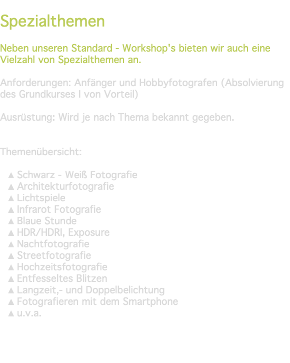 &nbsp;Spezialthemen Neben unseren Standard - Workshop's bieten wir auch eine Vielzahl von Spezialthemen an. Anforderungen: Anfänger und Hobbyfotografen (Absolvierung des Grundkurses I von Vorteil) Ausrüstung: Wird je nach Thema bekannt gegeben. Themenübersicht: Schwarz - Weiß Fotografie Architekturfotografie Lichtspiele Infrarot Fotografie Blaue Stunde HDR/HDRI, Exposure Nachtfotografie Streetfotografie Hochzeitsfotografie Entfesseltes Blitzen Langzeit,- und Doppelbelichtung Fotografieren mit dem Smartphone u.v.a. 